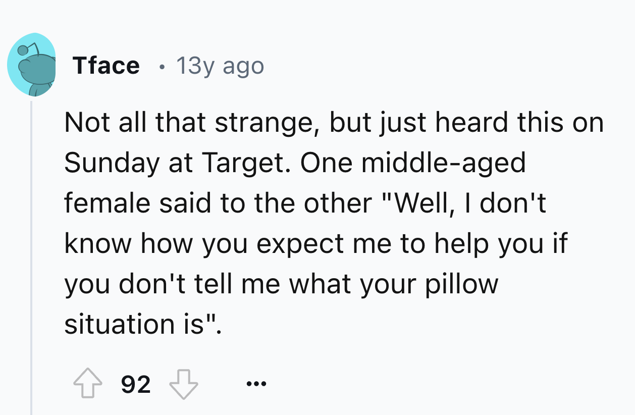 number - Tface 13y ago Not all that strange, but just heard this on Sunday at Target. One middleaged female said to the other "Well, I don't know how you expect me to help you if you don't tell me what your pillow situation is". 92